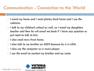 Communication - Connection to the World

      I email my home and I send photos back home and I use the
       webcam.
      I talk to my children’s school as well, so I email my daughters
       teacher and then he will email me back if I have any question or
       just need to talk to him.
      I also read news from home.

      I also talk to my brother on MSN because he is in USA.

      I also use the computer as a music player.

      I use the email to contact my brother and my mate.




ISØQU∆NT Consulting
 
