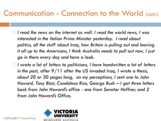Communication - Connection to the World (cont.)

        I read the news on the internet as well. I read the world news, I was
         interested in the Italian Prime Minister yesterday. I read about
         politics, all the stuff about Iraq, how Britain is pulling out and leaving
         it all up to the Americans, I think Australia needs to pull out now, I just
         go in there every day and have a look.
        I wrote a lot of letters to politicians, I have handwritten a lot of letters
         in the past, after 9/11 after the US invaded Iraq, I wrote a thesis,
         about 20 or 30 pages long, on my perceptions, I sent one to John
         Howard, Tony Blair, Condalesa Rice, George Bush – I got three letters
         back from John Howard’s office - one from Senator Heffner, and 2
         from John Howard’s Office.



ISØQU∆NT Consulting
 