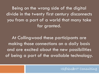 Being on the wrong side of the digital
divide in the twenty first century disconnects
you from a part of a world that many take
                for granted.

   At Collingwood these participants are
 making those connections on a daily basis
 and are excited about the new possibilities
of being a part of the available technology.

                             ISØQU∆NT Consulting
 