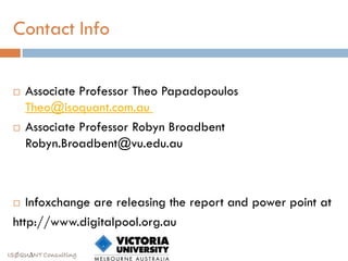 Contact Info

    Associate Professor Theo Papadopoulos
     Theo@isoquant.com.au
    Associate Professor Robyn Broadbent
     Robyn.Broadbent@vu.edu.au



   Infoxchange are releasing the report and power point at
 http://www.digitalpool.org.au

ISØQU∆NT Consulting
 