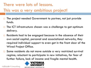 There were lots of lessons.
 This was a very ambitious project!
    The project needed Government to partner, not just provide
     funds.
    The ICT infrastructure chosen was a challenge to get optimum
     delivery.
    Residents had to be engaged because in the absence of their
     own social capital, personal and associational networks, they
     required individual support to even get in the front door of the
     Wired Project Office.
    Some residents do not move outside a very restricted survival
     regime; reluctant to participate in new initiatives, for fear of
     further failure, lack of income and fragile mental health.

ISØQU∆NT Consulting
 