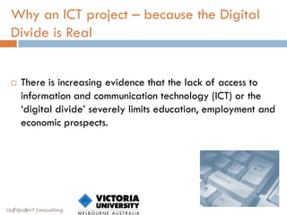 Why an ICT project – because the Digital
 Divide is Real


    There is increasing evidence that the lack of access to
     information and communication technology (ICT) or the
     „digital divide‟ severely limits education, employment and
     economic prospects.




ISØQU∆NT Consulting
 