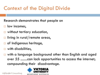 Context of the Digital Divide

 Research demonstrates that people on
  low incomes,

  without tertiary education,

  living in rural/remote areas,

  of Indigenous heritage,

  with disabilities,

  with a language background other than English and aged
   over 55 ........can lack opportunities to access the internet;
   compounding their disadvantage.

ISØQU∆NT Consulting
 