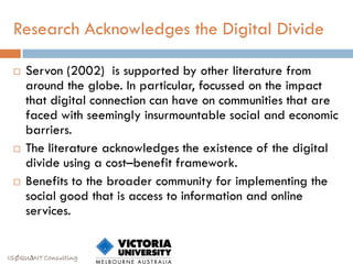 Research Acknowledges the Digital Divide

    Servon (2002) is supported by other literature from
     around the globe. In particular, focussed on the impact
     that digital connection can have on communities that are
     faced with seemingly insurmountable social and economic
     barriers.
    The literature acknowledges the existence of the digital
     divide using a cost–benefit framework.
    Benefits to the broader community for implementing the
     social good that is access to information and online
     services.


ISØQU∆NT Consulting
 