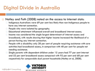 Digital Divide in Australia
   Notley and Foth (2008) noted on the access to internet stats:
       Indigenous Australians were 69 per cent less likely than non-Indigenous people to
        have any internet connection.
       People who were isolated by geography.
       Educational attainment influenced overall and broadband internet access.
       Income was considered the single largest determinant of internet access and
        broadband, with results showing that higher income increased the likelihood of a
        person having any internet connection.
       People with a disability: only 28 per cent of people requiring assistance with core
        activities had broadband access, in comparison with 48 per cent for people not
        needing assistance.
       Single parents with dependent children under 15 years had 77 per cent internet
        and 52 per cent broadband access compared with 92 per cent and 68 per cent
        respectively for comparable dual parent households (Notley et al, 2008).



ISØQU∆NT Consulting
 
