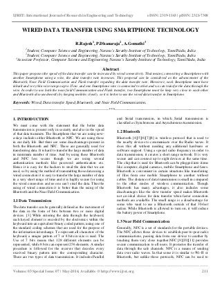 IJRET: International Journal of Research in Engineering and Technology eISSN: 2319-1163 | pISSN: 2321-7308 
__________________________________________________________________________________________ 
Volume: 03 Special Issue: 07 | May-2014, Available @ http://www.ijret.org 211 
WIRED DATA TRANSFER USING SMARTPHONE TECHNOLOGY R.Rajesh1, P.Dhanaraja2, A.Gomathi3 1Student, Computer Science and Engineering, Narasu’s Sarathy Institute of Technology, TamilNadu, India 2Student, Computer Science and Engineering, Narasu’s Sarathy Institute of Technology, TamilNadu, India 3Associate Professor, Computer Science and Engineering, Narasu’s Sarathy Institute of Technology, TamilNadu, India Abstract This paper proposes the speed of the data transfer can be increased by wired connectivity. That means, connecting a Smartphone with another Smartphone using a wire, the data transfer rate increases. This proposal can be considered as the advancement of the Bluetooth, Near Field Communication and Flash transfer regarding the data transfer rate. Moreover, each Smartphone must have inbuilt and very thin wire ranges up to 15cm and one Smartphone wire is connected to other and we can transfer the data through the wire. In order to use both the near field Communication and Flash transfer, two Smartphone must be keep very close to each other and Bluetooth also used mostly by keeping mobiles closely. so it is better to use the wired data transfer in Smartphone. Keywords: Wired, Data transfer Speed, Bluetooth, and Near Field Communication. 
------------------------------------------------------------------------***---------------------------------------------------------------------- 1. INTRODUCTION We must come with the statement that the better data transmission is present only in security and also in the speed of that data transmits. The Smartphone that we are using now- a-days includes either Bluetooth or NFC. We are using those in our daily life. But there are some disadvantages present in both the Bluetooth and NFC. These are generally used for transferring data. It is hard to transfer the large number of data in minimum number of time. And by using these Bluetooth and NFC less secure though we are using several authentication methods like password authentication etc. Hence it is easy for the hackers to steal the data that we are used, so by using the method of transmitting those data using a wired connection it is easy to transfer the large number of data in a very short range of time and it is highly secure for using the wired connection and no one can’t steal the data. Thus the using of wired connection it is better than the using of the Bluetooth and the Near Field Communication. 1.1 Data Transmission 
The data transfer can be generally defined as the movement of the data in the form of bits between two or more digital devices. [3] While entering the data through the keyboard, each keyed element is encoded by the electronics within the keyboard into an equivalent binary coded pattern, using one of the standard coding schemes that are used for the purpose of the information interchange. To represent all characters of the keyboard, a unique pattern of 7 or 8 bits in size is used. The Use of 7 bits means that 128 different elements can be represented, while 8 bits can represent 256 elements. A similar procedure is followed for the receiver that decodes every received binary pattern into the corresponding character. There are two types of data transmission. It includes Parallel and Serial transmission, in which Serial transmission is classified as Synchronous and Asynchronous transmission. 
1.2 Bluetooth 
Bluetooth [4][5][6][7][8] is wireless protocol that is used to the nearby devices to communicate over the Radio waves. It does this all without needing any additional hardware or software support. Using a special radio frequency in order to data transmission, it creates a short range network. It is very secure and can connect up to eight devices at the same time. The chip that is used for Bluetooth can be plugged into items like computer, digital cameras, mobile Smartphone and faxes. Bluetooth is convenient in certain situations like transferring of files from one mobile Smartphone to another without cables. The distance of data transmission is small in compared to the other modes of wireless communication. Though Bluetooth has many advantages, it also includes some disadvantages like the slow transfer speed makes Bluetooth not an ideal choice for data transfer when faster connection methods are available. The small range is a disadvantage for some who want to use a Bluetooth outside of that 30-feet radius. While Bluetooth is allowed to turn on, it will reduce the battery power of Smartphone. 1.3 Near Field Communication 
Generally, NFC is a set of standards for the portable devices. The NFC allows those devices to establish peer-to-peer radio communications, passing data from one device to another by touching them very close together.NFC [9][10][11] provides secure communication to all users. It promotes the transfer of data through the safe channels. NFC is a means of sending data over radio waves. In that sense it is similar to Wi-Fi or Bluetooth, but unlike those protocols, NFC can be used to  
