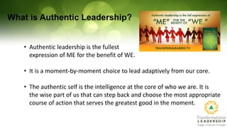 What is Authentic Leadership?
• Authentic leadership is the fullest
expression of ME for the benefit of WE.
• It is a mome...