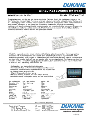 Wired Keyboard for iPad™
Education. Presentation. Inspiration.
www.dukane.com/av
Audio Visual Products
2900 Dukane Drive
St. Charles, Illinois 60174
Toll-free:	888-245-1966
Fax:	 630-584-5156 	
E-mail:	 avsales@dukane.com
iPad Case with ultra clear, tough screen protector Model 185-1SP
Case with screen protector permanently attached to the case so it will be in place when the
case is placed over the iPad.
Same shipping and general information as above. UPC 605194003099
WIRED KEYBOARDS for iPads
14-0041-00
iPad is a trademark of Apple Corp
• Full size keys and keyboard with silent operation
• Connection to iPad or iPad mini by a wired cable and connector
• Immediate operation without any further action, true plug and play
• A durable, rugged, white keyboard
• Slightly tilting position for easy typing
• Made for the iPad, iPad mini, and some iPhone devices
• Reliable operation in all types of testing and user environments
For Apple Models; iPad 4, Air, and mini iPad 1, 2, and 3
Connector style; 8 pin, Lightning 30 pin
Part number; 555-1 555-2
Cable length; 20 inches 20 inches
Color; White White
UPC code; 605194003907 605194003914
Size; 11.2" x 4.7" x 0.75" 11.2" x 4.7" x 0.75"
Weight; 0.70 lb 0.70 lb
Packaged ; Individually in a carton Individually in a carton
Carton size; 11.8” x 5.7” x 1.2” 11.8” x 5.7” x 1.2”
Ship Weight; 0.75 lb. in carton 0.75 lb. in carton
Warranty; 1 year limited. 1 year limited.
This wired keyboard has plug and play connectivity for the iPad user. Simply plug the keyboard connector into
the iPad port and it is ready to go. There is no syncing or activation or any other settings to make. The keyboard
is a full size typing surface permitting precise keystrokes and smooth quiet operation. There are special shortcut
keys included, but most of all, it is easy to use. Furthermore the keyboard is durable and requires no
maintenance. It is spill resistant and built to provide operation well exceeding 5 million key strokes. There are no
internal batteries or other special active elements. The keyboards are available in 30 pin and 8 pin (Lightning
connector) versions for the iPad and iPad mini, plus some iPhones.
Models 555-1 and 555-2
Wired iPad keyboards permit a simple, reliable, and fast typing option for users where the many properties
associated with Bluetooth operation are avoided. There is no battery to charge or any wireless RF link to
establish and maintain. When plugged in, the wired keyboard just operates like part of the iPad. The keyboards
are designed to pass the Apple MFI test and have the cable permanently attached. They have a rear stand that
raises the back for a comfortable typing operation. In addition, there is silent key function and an indicator LED
to show the Caps Lock setting. Some features are:
 