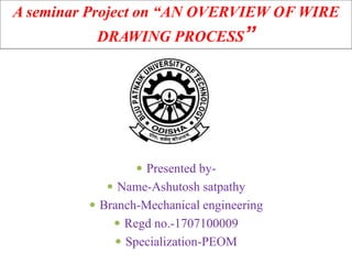 A seminar Project on “AN OVERVIEW OF WIRE
DRAWING PROCESS”
 Presented by-
 Name-Ashutosh satpathy
 Branch-Mechanical engineering
 Regd no.-1707100009
 Specialization-PEOM
 