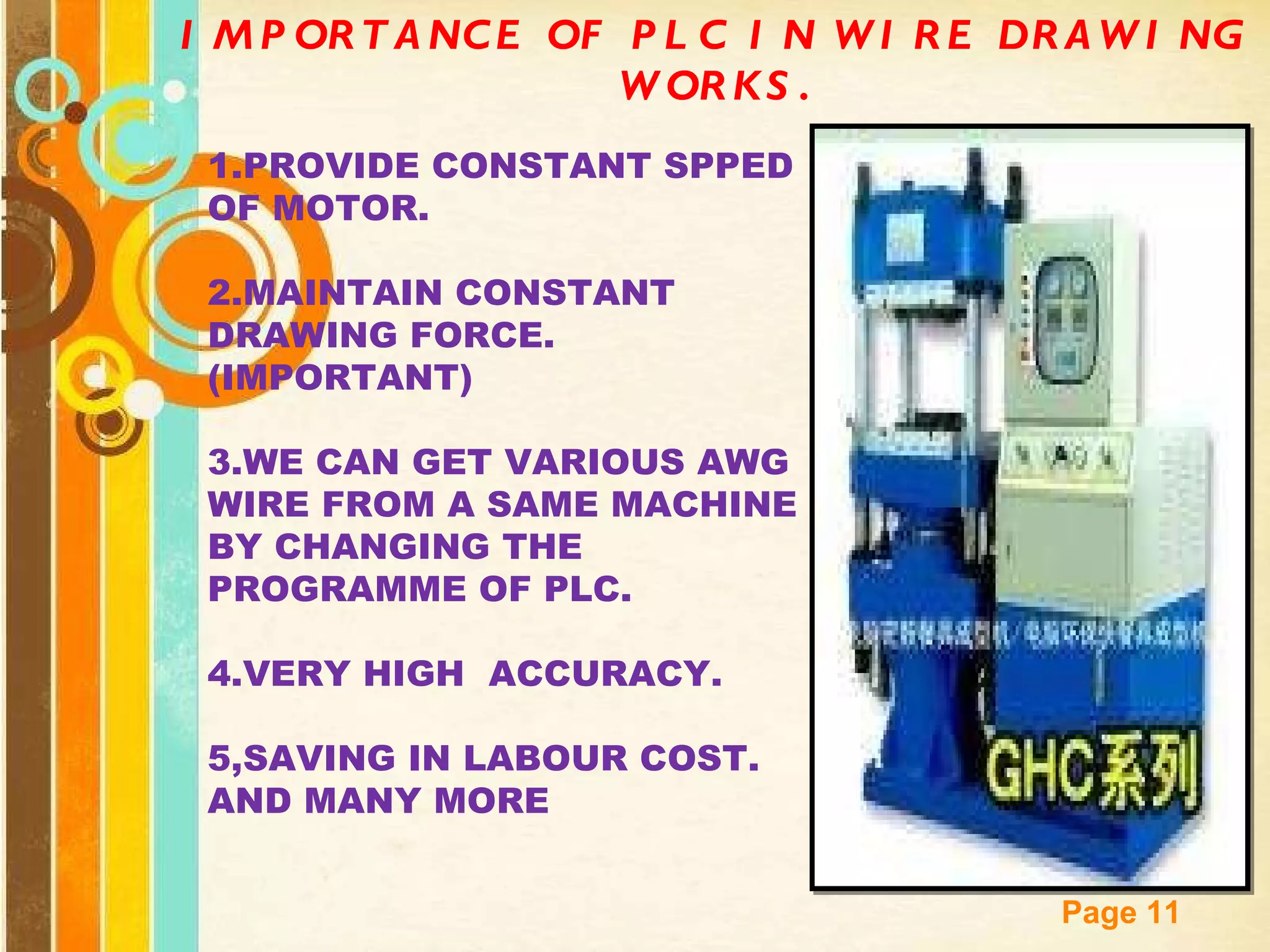 IMPORTANCE OF PLC IN WIRE DRAWING WORKS. 1.PROVIDE CONSTANT SPPED OF MOTOR. 2.MAINTAIN CONSTANT DRAWING FORCE.(IMPORTANT) 3.WE CAN GET VARIOUS AWG WIRE FROM A SAME MACHINE BY CHANGING THE PROGRAMME OF PLC. 4.VERY HIGH  ACCURACY. 5,SAVING IN LABOUR COST. AND MANY MORE 