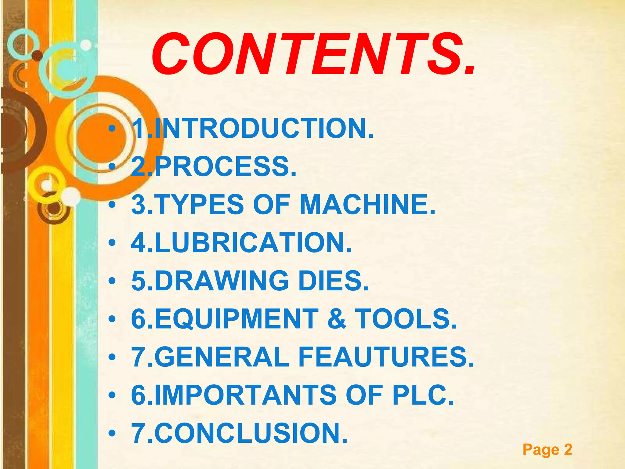CONTENTS. 1.INTRODUCTION. 2.PROCESS. 3.TYPES OF MACHINE. 4.LUBRICATION. 5.DRAWING DIES. 6.EQUIPMENT & TOOLS. 7.GENERAL FEAUTURES. 6.IMPORTANTS OF PLC. 7.CONCLUSION. 