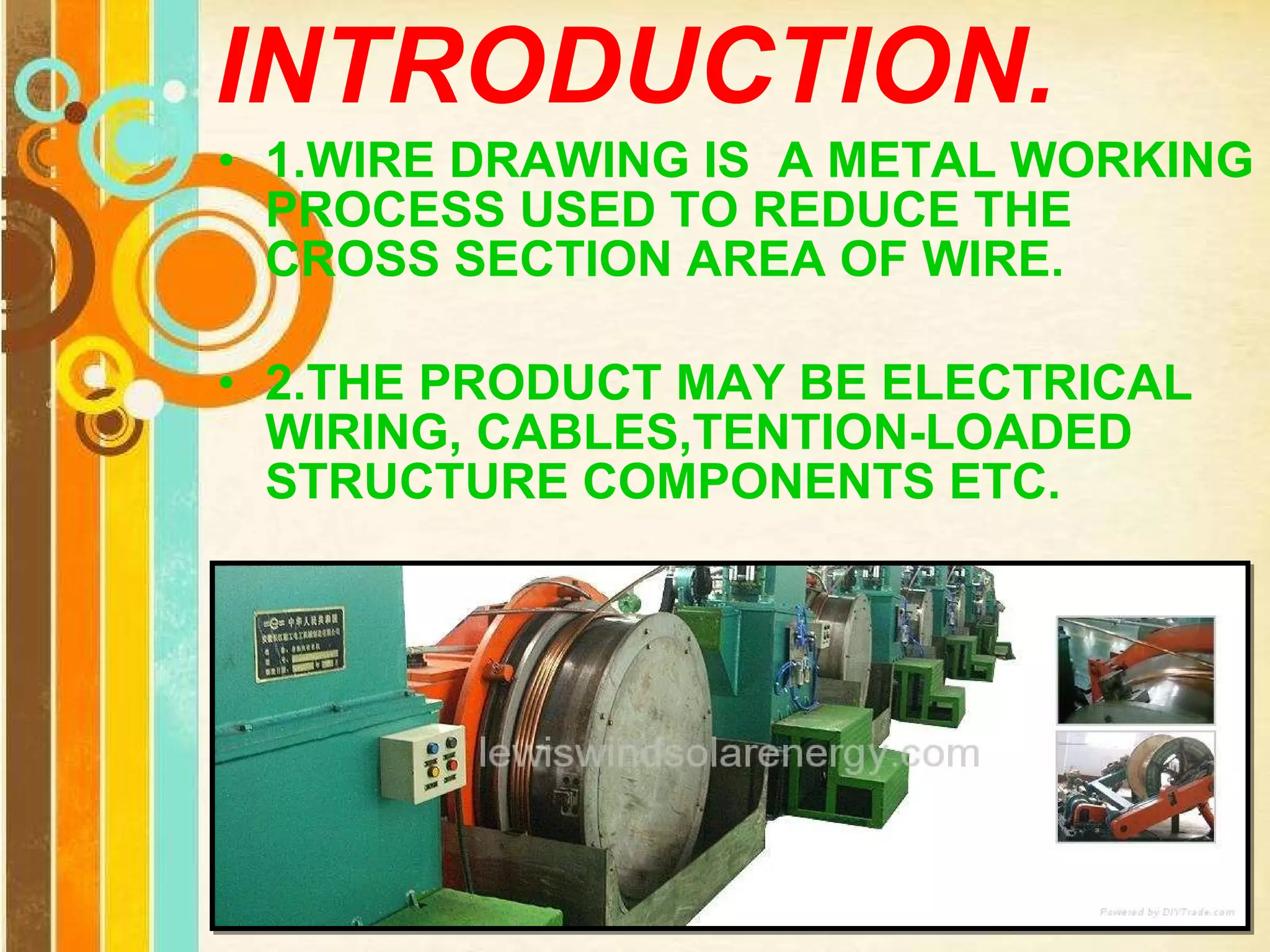 INTRODUCTION. 1.WIRE DRAWING IS  A METAL WORKING PROCESS USED TO REDUCE THE CROSS SECTION AREA OF WIRE. 2.THE PRODUCT MAY BE ELECTRICAL WIRING, CABLES,TENTION-LOADED STRUCTURE COMPONENTS ETC. 