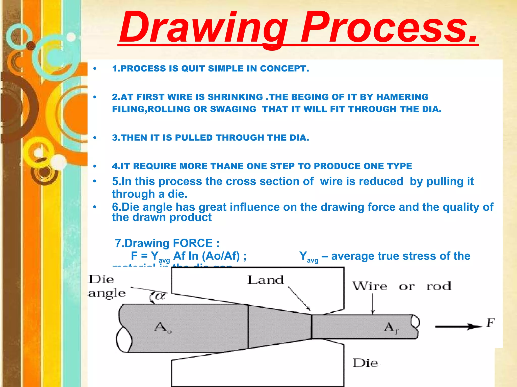Drawing Process. 1.PROCESS IS QUIT SIMPLE IN CONCEPT. 2.AT FIRST WIRE IS SHRINKING .THE BEGING OF IT BY HAMERING FILING,ROLLING OR SWAGING  THAT IT WILL FIT THROUGH THE DIA. 3.THEN IT IS PULLED THROUGH THE DIA. 4.IT REQUIRE MORE THANE ONE STEP TO PRODUCE ONE TYPE 5.In this process the cross section of  wire is reduced  by pulling it through a die. 6.Die angle has great influence on the drawing force and the quality of the drawn product 7.Drawing FORCE : F = Y avg  Af In (Ao/Af) ;  Y avg  – average true stress of the material in the die gap 