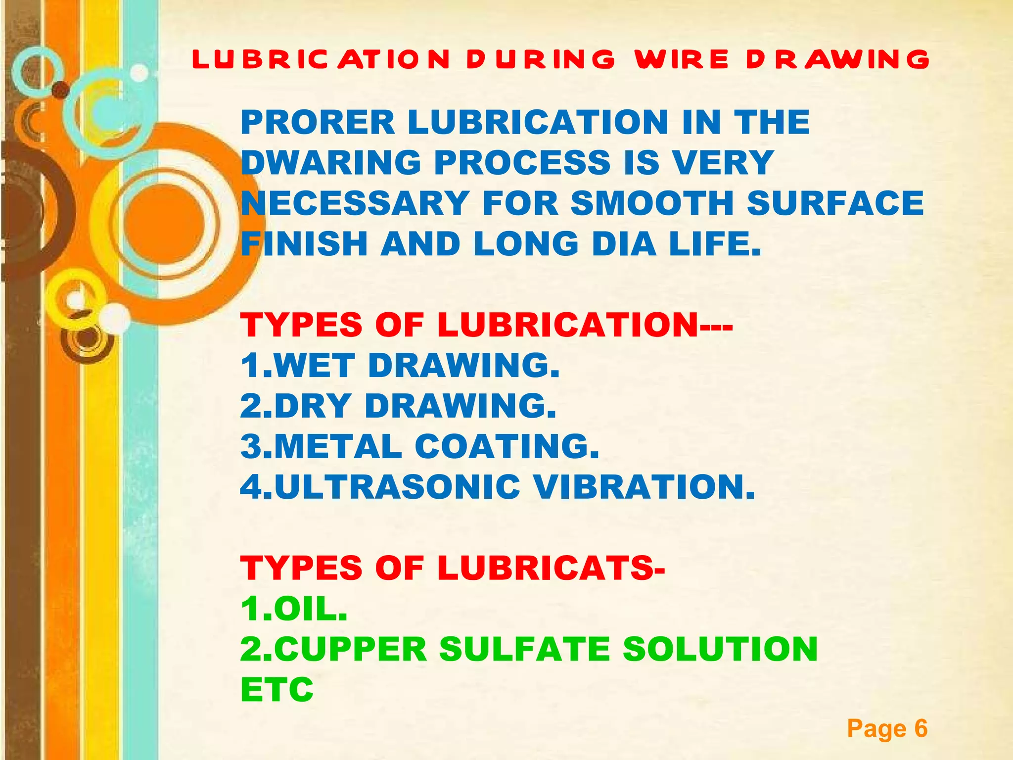 LUBRICATION DURING WIRE DRAWING PRORER LUBRICATION IN THE DWARING PROCESS IS VERY NECESSARY FOR SMOOTH SURFACE FINISH AND LONG DIA LIFE. TYPES OF LUBRICATION--- 1.WET DRAWING. 2.DRY DRAWING. 3.METAL COATING. 4.ULTRASONIC VIBRATION. TYPES OF LUBRICATS- 1.OIL. 2.CUPPER SULFATE SOLUTION ETC 