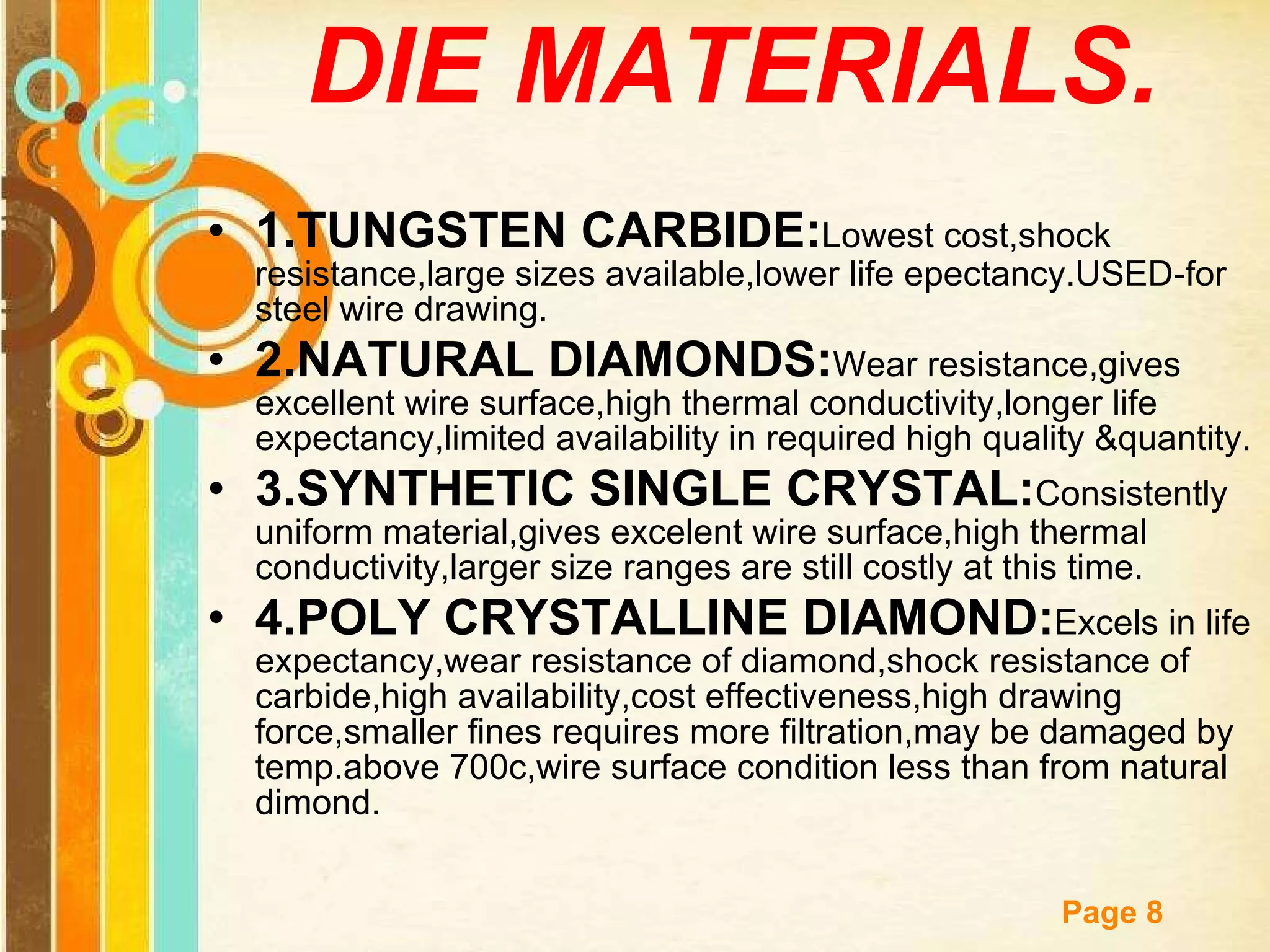 DIE MATERIALS. 1.TUNGSTEN CARBIDE: Lowest cost,shock resistance,large sizes available,lower life epectancy.USED-for steel wire drawing. 2.NATURAL DIAMONDS: Wear resistance,gives excellent wire surface,high thermal conductivity,longer life expectancy,limited availability in required high quality &quantity. 3.SYNTHETIC SINGLE CRYSTAL: Consistently uniform material,gives excelent wire surface,high thermal conductivity,larger size ranges are still costly at this time. 4.POLY CRYSTALLINE DIAMOND: Excels in life expectancy,wear resistance of diamond,shock resistance of carbide,high availability,cost effectiveness,high drawing force,smaller fines requires more filtration,may be damaged by temp.above 700c,wire surface condition less than from natural dimond. 