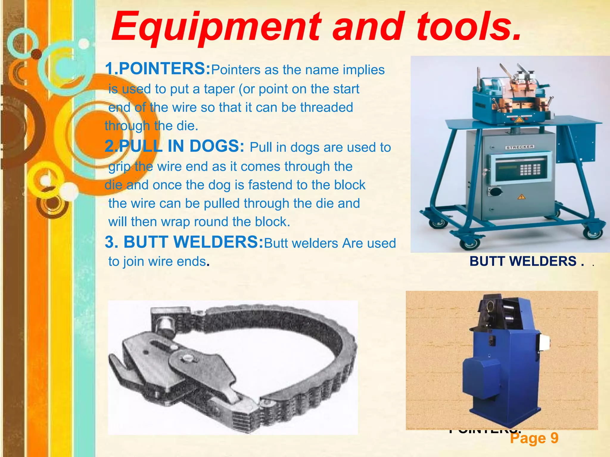 Equipment and tools. 1.POINTERS: Pointers as the name implies is used to put a taper (or point on the start end of the wire so that it can be threaded  through the die. 2.PULL IN DOGS:  Pull in dogs are used to grip the wire end as it comes through the  die and once the dog is fastend to the block the wire can be pulled through the die and will then wrap round the block. 3. BUTT WELDERS: Butt welders Are used to join wire ends .  BUTT WELDERS .  .  PULL IN  DOGS.  POINTERS.   