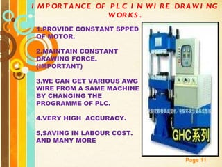 IMPORTANCE OF PLC IN WIRE DRAWING WORKS. 1.PROVIDE CONSTANT SPPED OF MOTOR. 2.MAINTAIN CONSTANT DRAWING FORCE.(IMPORTANT) 3.WE CAN GET VARIOUS AWG WIRE FROM A SAME MACHINE BY CHANGING THE PROGRAMME OF PLC. 4.VERY HIGH  ACCURACY. 5,SAVING IN LABOUR COST. AND MANY MORE 