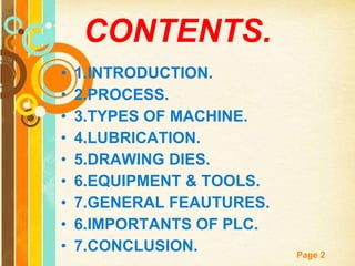 CONTENTS. 1.INTRODUCTION. 2.PROCESS. 3.TYPES OF MACHINE. 4.LUBRICATION. 5.DRAWING DIES. 6.EQUIPMENT & TOOLS. 7.GENERAL FEAUTURES. 6.IMPORTANTS OF PLC. 7.CONCLUSION. 
