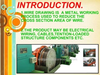 INTRODUCTION. 1.WIRE DRAWING IS  A METAL WORKING PROCESS USED TO REDUCE THE CROSS SECTION AREA OF WIRE. 2.THE PRODUCT MAY BE ELECTRICAL WIRING, CABLES,TENTION-LOADED STRUCTURE COMPONENTS ETC. 