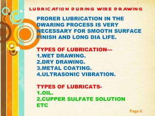 LUBRICATION DURING WIRE DRAWING PRORER LUBRICATION IN THE DWARING PROCESS IS VERY NECESSARY FOR SMOOTH SURFACE FINISH AND LONG DIA LIFE. TYPES OF LUBRICATION--- 1.WET DRAWING. 2.DRY DRAWING. 3.METAL COATING. 4.ULTRASONIC VIBRATION. TYPES OF LUBRICATS- 1.OIL. 2.CUPPER SULFATE SOLUTION ETC 