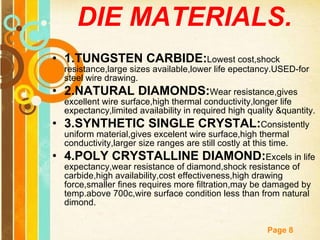 DIE MATERIALS. 1.TUNGSTEN CARBIDE: Lowest cost,shock resistance,large sizes available,lower life epectancy.USED-for steel wire drawing. 2.NATURAL DIAMONDS: Wear resistance,gives excellent wire surface,high thermal conductivity,longer life expectancy,limited availability in required high quality &quantity. 3.SYNTHETIC SINGLE CRYSTAL: Consistently uniform material,gives excelent wire surface,high thermal conductivity,larger size ranges are still costly at this time. 4.POLY CRYSTALLINE DIAMOND: Excels in life expectancy,wear resistance of diamond,shock resistance of carbide,high availability,cost effectiveness,high drawing force,smaller fines requires more filtration,may be damaged by temp.above 700c,wire surface condition less than from natural dimond. 