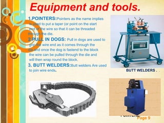 Equipment and tools. 1.POINTERS: Pointers as the name implies is used to put a taper (or point on the start end of the wire so that it can be threaded  through the die. 2.PULL IN DOGS:  Pull in dogs are used to grip the wire end as it comes through the  die and once the dog is fastend to the block the wire can be pulled through the die and will then wrap round the block. 3. BUTT WELDERS: Butt welders Are used to join wire ends .  BUTT WELDERS .  .  PULL IN  DOGS.  POINTERS.   