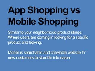 App Shopping vs Mobile ShoppingSimilar to your neighborhood product stores. Where users are coming in looking for a specific product and leaving.Mobile is searchable and crawlable website for new customers to stumble into easier