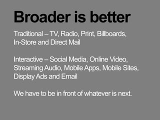 Broader is betterTraditional – TV, Radio, Print, Billboards, In-Store and Direct MailInteractive – Social Media, Online Video, Streaming Audio, Mobile Apps, Mobile Sites,  Display Ads and EmailWe have to be in front of whatever is next.