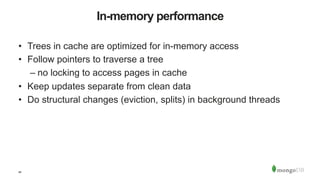 40
In-memory performance
•  Trees in cache are optimized for in-memory access
•  Follow pointers to traverse a tree
– no locking to access pages in cache
•  Keep updates separate from clean data
•  Do structural changes (eviction, splits) in background threads
 