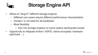 9
Storage Engine API
•  Allows to "plug-in" different storage engines
–  Different use cases require different performance characteristics
–  mmapv1 is not ideal for all workloads
–  More flexibility
•  Can mix storage engines on same replica set/sharded cluster
•  Opportunity to integrate further ( HDFS, native encrypted, hardware
optimized …)
 