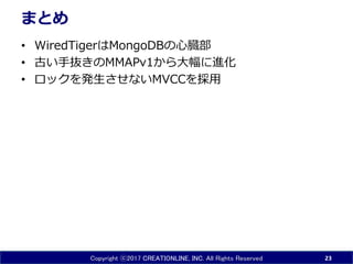 Copyright ⓒ2017 CREATIONLINE, INC. All Rights Reserved
まとめ
• WiredTigerはMongoDBの心臓部
• 古い手抜きのMMAPv1から大幅に進化
• ロックを発生させないMVCCを採用
23
 