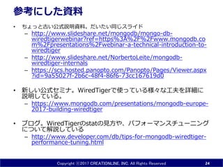 Copyright ⓒ2017 CREATIONLINE, INC. All Rights Reserved
参考にした資料
• ちょっと古い公式説明資料。だいたい同じスライド
– http://www.slideshare.net/mongodb/mongo-db-
wiredtigerwebinar?ref=https%3A%2F%2Fwww.mongodb.co
m%2Fpresentations%2Fwebinar-a-technical-introduction-to-
wiredtiger
– http://www.slideshare.net/NorbertoLeite/mongodb-
wiredtiger-internals
– https://scs.hosted.panopto.com/Panopto/Pages/Viewer.aspx
?id=9a55027f-2b6c-48f4-86f6-73cc167619d0
• 新しい公式セミナ。WiredTigerで使っている様々な工夫を詳細に
説明している。
– https://www.mongodb.com/presentations/mongodb-europe-
2017-building-wiredtiger
• ブログ。WiredTigerのstatの見方や、パフォーマンスチューニング
について解説している
– http://www.developer.com/db/tips-for-mongodb-wiredtiger-
performance-tuning.html
24
 