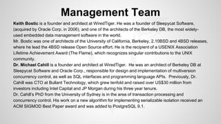 Management Team 
Keith Bostic is a founder and architect at WiredTiger. He was a founder of Sleepycat Software, 
(acquired by Oracle Corp. in 2006), and one of the architects of the Berkeley DB, the most widely-used 
embedded data management software in the world. 
Mr. Bostic was one of architects of the University of California, Berkeley, 2.10BSD and 4BSD releases, 
where he lead the 4BSD release Open Source effort. He is the recipient of a USENIX Association 
Lifetime Achievement Award (The Flame), which recognizes singular contributions to the UNIX 
community. 
Dr. Michael Cahill is a founder and architect at WiredTiger. He was an architect of Berkeley DB at 
Sleepycat Software and Oracle Corp., responsible for design and implementation of multiversion 
concurrency control, as well as SQL interfaces and programming language APIs. Previously, Dr. 
Cahill was CTO at Bullant Technology, which grew tenfold and raised over US$30 million from 
investors including Intel Capital and JP Morgan during his three year tenure. 
Dr. Cahill’s PhD from the University of Sydney is in the area of transaction processing and 
concurrency control. His work on a new algorithm for implementing serializable isolation received an 
ACM SIGMOD Best Paper award and was added to PostgreSQL 9.1. 
 