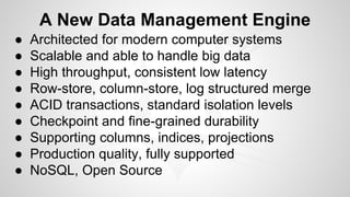 A New Data Management Engine 
● Architected for modern computer systems 
● Scalable and able to handle big data 
● High throughput, consistent low latency 
● Row-store, column-store, log structured merge 
● ACID transactions, standard isolation levels 
● Checkpoint and fine-grained durability 
● Supporting columns, indices, projections 
● Production quality, fully supported 
● NoSQL, Open Source 
 