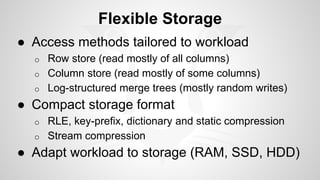 Flexible Storage 
● Access methods tailored to workload 
o Row store (read mostly of all columns) 
o Column store (read mostly of some columns) 
o Log-structured merge trees (mostly random writes) 
● Compact storage format 
o RLE, key-prefix, dictionary and static compression 
o Stream compression 
● Adapt workload to storage (RAM, SSD, HDD) 
 