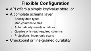 Flexible Configuration 
● API offers a simple key/value store, or 
● A complete schema layer 
o Specify data types 
o Map columns to files 
o Automatically maintain indices 
o Queries only read required columns 
o Projections, index-only scans 
● Checkpoint or fine-grained durability 
 
