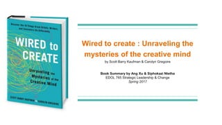 Wired to create : Unraveling the
mysteries of the creative mind
Book Summary by Ang Xu & Siphokazi Ntetha
EDOL 765 Strategic Leadership & Change
Spring 2017
by Scott Barry Kaufman & Carolyn Gregoire
 