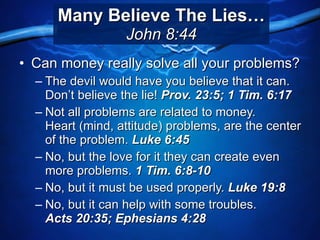 Many Believe The Lies… John 8:44 Can money really solve all your problems? The devil would have you believe that it can. Don’t believe the lie!  Prov. 23:5; 1 Tim. 6:17 Not all problems are related to money.  Heart (mind, attitude) problems, are the center of the problem.  Luke 6:45 No, but the love for it they can create even more problems.  1 Tim. 6:8-10 No, but it must be used properly.  Luke 19:8 No, but it can help with some troubles.  Acts 20:35; Ephesians 4:28 