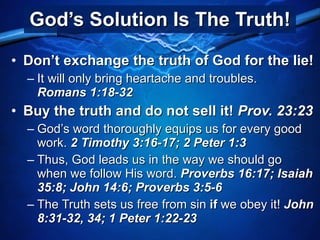 God’s Solution Is The Truth! Don’t exchange the truth of God for the lie! It will only bring heartache and troubles.  Romans 1:18-32 Buy the truth and do not sell it!  Prov. 23:23 God’s word thoroughly equips us for every good work.  2 Timothy 3:16-17; 2 Peter 1:3 Thus, God leads us in the way we should go when we follow His word.  Proverbs 16:17; Isaiah 35:8; John 14:6; Proverbs 3:5-6 The Truth sets us free from sin  if  we obey it!  John 8:31-32, 34; 1 Peter 1:22-23 