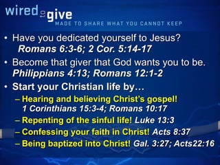 Have you dedicated yourself to Jesus?  Romans 6:3-6; 2 Cor. 5:14-17 Become that giver that God wants you to be.  Philippians 4:13; Romans 12:1-2 Start your Christian life by… Hearing and believing Christ’s gospel!  1 Corinthians 15:3-4; Romans 10:17 Repenting of the sinful life!  Luke 13:3 Confessing your faith in Christ!  Acts 8:37 Being baptized into Christ!  Gal. 3:27; Acts22:16 