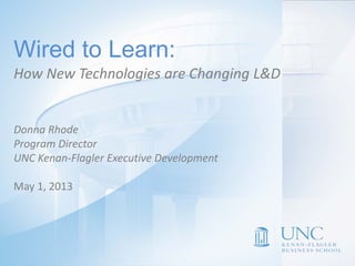 Donna L. Rhode
Program Director
UNC Executive Development
Wired to Learn
How New Technologies are
Changing L&D Delivery
Wired to Learn:
Donna Rhode
Program Director
UNC Kenan-Flagler Executive Development
May 1, 2013
How New Technologies are Changing L&D
 