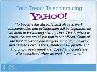 Tech Trend: Telecommuting
“To become the absolute best place to work,
communication and collaboration will be important, so
we need to be working side-by-side. That is why it is
critical that we are all present in our offices. Some of
the best decisions and insights come from hallway
and cafeteria discussions, meeting new people, and
impromptu team meetings. Speed and quality are
often sacrificed when we work from home.”
 
