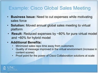 Example: Cisco Global Sales Meeting
• Business Issue: Need to cut expenses while motivating
sales force
• Solution: Moved annual global sales meeting to virtual
platform
• Result: Reduced expenses by ~80% for pure virtual model
and ~60% for hybrid model
• Additional Benefits:
• Minimized sales reps time away from customers
• Quality of message improved in the virtual environment (increase in
content scores)
• Proof point for the power of Cisco Collaboration solutions at scale
 