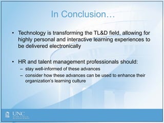 In Conclusion…
• Technology is transforming the TL&D field, allowing for
highly personal and interactive learning experiences to
be delivered electronically
• HR and talent management professionals should:
– stay well-informed of these advances
– consider how these advances can be used to enhance their
organization’s learning culture
 