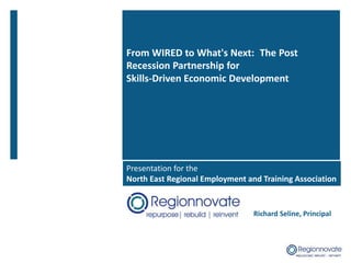 From WIRED to What's Next: The Post
Recession Partnership for
Skills-Driven Economic Development
Richard Seline, Principal
Presentation for the
North East Regional Employment and Training Association
 