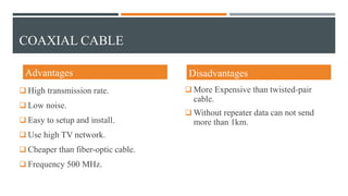 Advantages
 High transmission rate.
 Low noise.
 Easy to setup and install.
 Use high TV network.
 Cheaper than fiber-optic cable.
 Frequency 500 MHz.
Disadvantages
 More Expensive than twisted-pair
cable.
 Without repeater data can not send
more than 1km.
COAXIAL CABLE
 