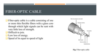 FIBER-OPTIC CABLE
 Fiber-optic cable is a cable consisting of one
or more thin flexible fibers with a glass core
through which light signals can be sent with
very little loss of strength.
 Difficult to join.
 Low loss of energy.
 Speed of its equal to speed of light
Fig: Fiber-optic cable
 