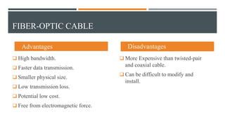 FIBER-OPTIC CABLE
 Advantages
 High bandwidth.
 Faster data transmission.
 Smaller physical size.
 Low transmission loss.
 Potential low cost.
 Free from electromagnetic force.
 Disadvantages
 More Expensive than twisted-pair
and coaxial cable.
 Can be difficult to modify and
install.
 