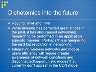Dichotomies into the future
 Routing: IPv4 and IPv6
 While layering has permitted great strides in
the past, it has also caused networking
research to be performed in an application
agnostic manner. Perhaps this is hampering
the next big revolution in networking
 Integrating wireless networks and mobile
users efficiently will require greater
awareness of network conditions and
disconnected/opportunistic modes that
currently don't appear in the CDN model
 