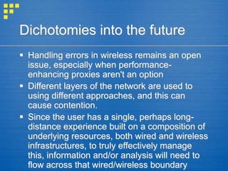 Dichotomies into the future
 Handling errors in wireless remains an open
issue, especially when performance-
enhancing proxies aren't an option
 Different layers of the network are used to
using different approaches, and this can
cause contention.
 Since the user has a single, perhaps long-
distance experience built on a composition of
underlying resources, both wired and wireless
infrastructures, to truly effectively manage
this, information and/or analysis will need to
flow across that wired/wireless boundary
 